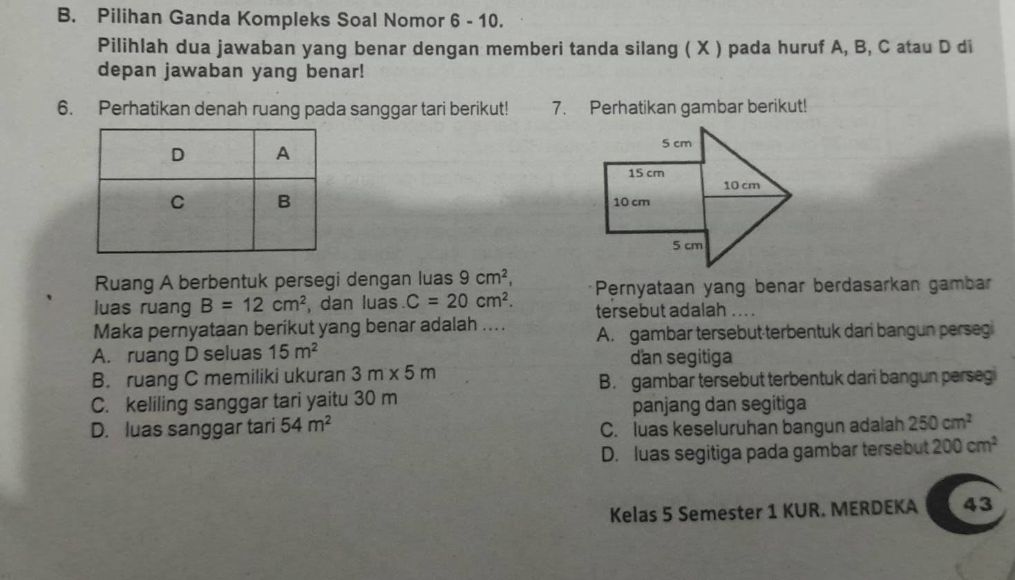 Pilihan Ganda Kompleks Soal Nomor 6 - 10.
Pilihlah dua jawaban yang benar dengan memberi tanda silang ( X ) pada huruf A, B, C atau D di
depan jawaban yang benar!
6. Perhatikan denah ruang pada sanggar tari berikut! 7. Perhatikan gambar berikut!

Ruang A berbentuk persegi dengan luas 9cm^2, 
Pernyataan yang benar berdasarkan gambar
luas ruang B=12cm^2 , dan luas C=20cm^2. tersebut adalah ….
Maka pernyataan berikut yang benar adalah ....
A. gambar tersebut-terbentuk dari bangun persegi
A. ruang D seluas 15m^2 dan segitiga
B. ruang C memiliki ukuran 3m* 5m
B.gambar tersebut terbentuk dari bangun perseg
C. keliling sanggar tari yaitu 30 m
panjang dan segitiga
D. luas sanggar tari 54m^2 C. luas keseluruhan bangun adalah 250cm^2
D. luas segitiga pada gambar tersebut 200cm^2
Kelas 5 Semester 1 KUR. MERDEKA 43