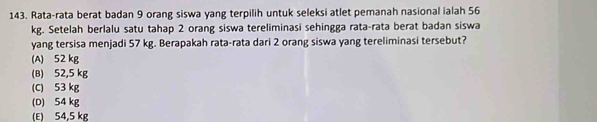 Rata-rata berat badan 9 orang siswa yang terpilih untuk seleksi atlet pemanah nasional ialah 56
kg. Setelah berlalu satu tahap 2 orang siswa tereliminasi sehingga rata-rata berat badan siswa
yang tersisa menjadi 57 kg. Berapakah rata-rata dari 2 orang siswa yang tereliminasi tersebut?
(A) 52 kg
(B) 52,5 kg
(C) 53 kg
(D) 54 kg
(E) 54,5 kg