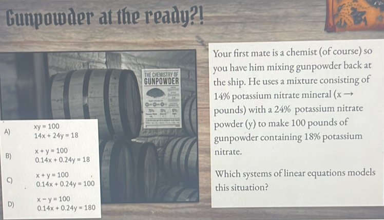 Cunpowder at the ready?!
Your first mate is a chemist (of course) so
THE CHEMISTRY OF you have him mixing gunpowder back at
GUNPOWDER the ship. He uses a mixture consisting of
14% potassium nitrate mineral (x ·
77
pounds) with a 24% potassium nitrate
xy=100
powder (y) to make 100 pounds of
A) 14x+24y=18
gunpowder containing 18% potassium
x+y=100 nitrate.
B) 0.14x+0.24y=18
x+y=100 Which systems of linear equations models
C) 0.14x+0.24y=100
this situation?
x-y=100
D) 0.14x+0.24y=180