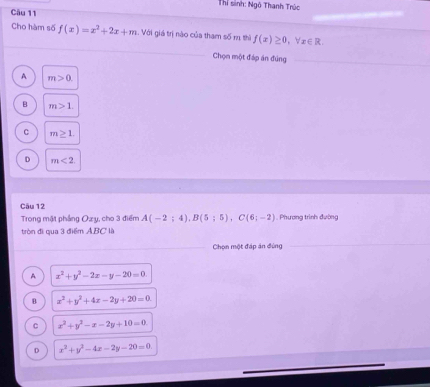 Thỉ sinh: Ngô Thanh Trúc
Câu 11
Cho hàm số f(x)=x^2+2x+m : Với giá trị nào của tham số m thì f(x)≥ 0, forall x∈ R. 
Chọn một đáp án đúng
A m>0.
B m>1.
C m≥ 1.
D m<2</tex> 
Cău 12
Trong mật phẳng Oz y, cho 3 điểm A(-2;4), B(5;5), C(6;-2). Phương trình đường
tròn đi qua 3 điểm ABC là
Chọn một đáp án đùng
A x^2+y^2-2x-y-20=0.
B x^2+y^2+4x-2y+20=0.
C x^2+y^2-x-2y+10=0
D x^2+y^2-4x-2y-20=0.