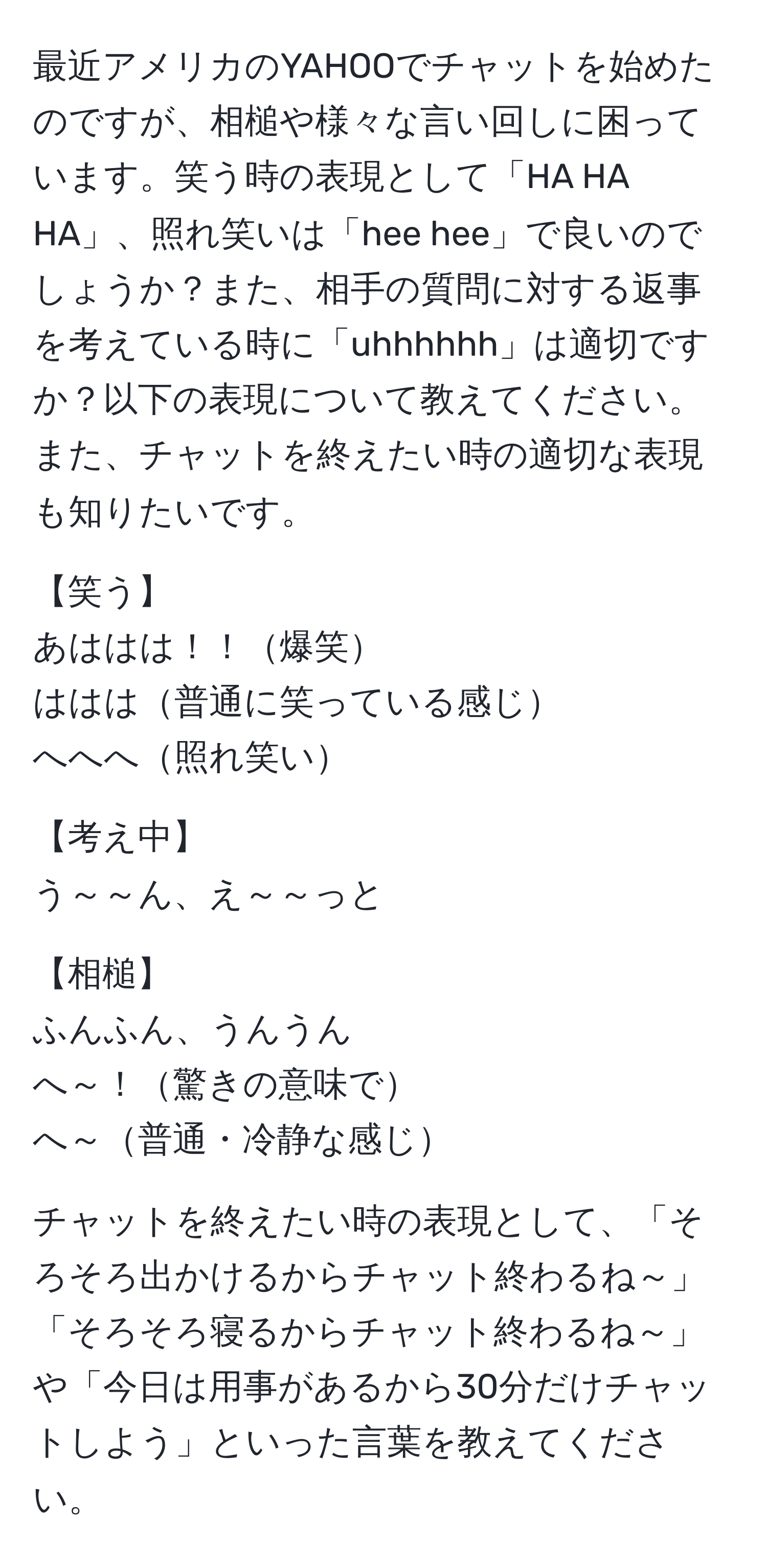 最近アメリカのYAHOOでチャットを始めたのですが、相槌や様々な言い回しに困っています。笑う時の表現として「HA HA HA」、照れ笑いは「hee hee」で良いのでしょうか？また、相手の質問に対する返事を考えている時に「uhhhhhh」は適切ですか？以下の表現について教えてください。また、チャットを終えたい時の適切な表現も知りたいです。  

【笑う】  
あははは！！爆笑  
ははは普通に笑っている感じ  
へへへ照れ笑い  

【考え中】  
う～～ん、え～～っと  

【相槌】  
ふんふん、うんうん  
へ～！驚きの意味で  
へ～普通・冷静な感じ  

チャットを終えたい時の表現として、「そろそろ出かけるからチャット終わるね～」「そろそろ寝るからチャット終わるね～」や「今日は用事があるから30分だけチャットしよう」といった言葉を教えてください。