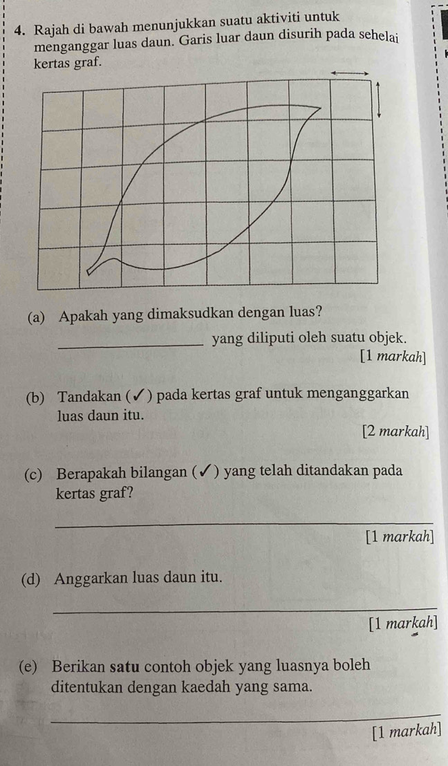 Rajah di bawah menunjukkan suatu aktiviti untuk 
menganggar luas daun. Garis luar daun disurih pada sehelai 
kertas graf. 
(a) Apakah yang dimaksudkan dengan luas? 
_yang diliputi oleh suatu objek. 
[1 markah] 
(b) Tandakan (✓) pada kertas graf untuk menganggarkan 
luas daun itu. 
[2 markah] 
(c) Berapakah bilangan (✔) yang telah ditandakan pada 
kertas graf? 
_ 
[1 markah] 
(d) Anggarkan luas daun itu. 
_ 
[1 markah] 
(e) Berikan satu contoh objek yang luasnya boleh 
ditentukan dengan kaedah yang sama. 
_ 
[1 markah]