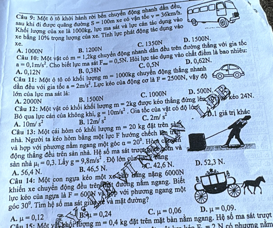 Một ô tô khởi hành rời bến chuyền động nhanh dần đều,
sau khi đi được quãng đường S=100m xe có vận tốc v=36km/h.
Khối lượng của xe là 1000kg, lực ma sát và lực cản tác dụng vào
xe bằng 10% trọng lượng của xe. Tính lực phát động tác dụng vào
D. 1500N.
xe. C. 1350N
A. 1000N B. 1200N
Câu 10: Một vật có m=1,2kg chuyển động nhanh dần đều trên đường thẳng với gia tốc
a=0,1m/s^2. Cho biết lực ma sát F_ms=0,5N. Hỏi lực tác dụng vào chất điểm là bao nhiêu:
A. 0,12N
B. 0,38N C. 0,5N D. 0,62N.
Câu 11: Một ô tô có khối lượng m=1000kg chuyền động thằng nhanh
dần đều với gia tốc a=2m/s^2. Lực kéo của động cơ là F=2500N , vậy độ
lớn của lực ma sát là:
A. 2000N B. 1500N C. 1000N D. 500N.
Câu 12: Một vật có khối khối lượng m=2kg được kéo thẳng đứng lên với lựo kéo 24N.
Bỏ qua lực cản của không khí, g=10m/s^2. Gia tốc của vật có độ lớn
C. 2m/s^2 D.1 giá trị khác
B.
A. 10m/s^2 12m/s^2
Câu 13: Một cái hòm có khối lượng m=20kg đặt trên sản
nhà. Người ta kéo hòm bằng một lực F hướng chếch lên trên
và hợp với phương nằm ngang một góc alpha =20° Hòm chuyên
động thắng đều trên sản nhà. Hệ số ma sát trượu gia bóm và
sàn nhà mu _t=0,3. Lấy g=9,8m/s^2. Độ lớn của lực k băng
A. 56,4 N. B. 46,5 N. C. 42,6 N. D. 52,3 N.
Câu 14: Một con ngựa kéo một xe chờ hãng nặng 6000N
khiến xe chuyển động đều trên thất đường nằm ngang. Biết
lực kéo của ngựa là F=600N và hợp với phương ngang một
góc 30°. Tìm hệ số ma sát giữa xề và mặt đường?
A. mu =0,12
BSmu =0,24
C. mu =0,06 D. mu =0,09.
Câu 15: Một vất khối lượng m=0,4kg đặt trên mặt bản nằm ngang. Hệ số ma sát trượt
E=2N có phương năm