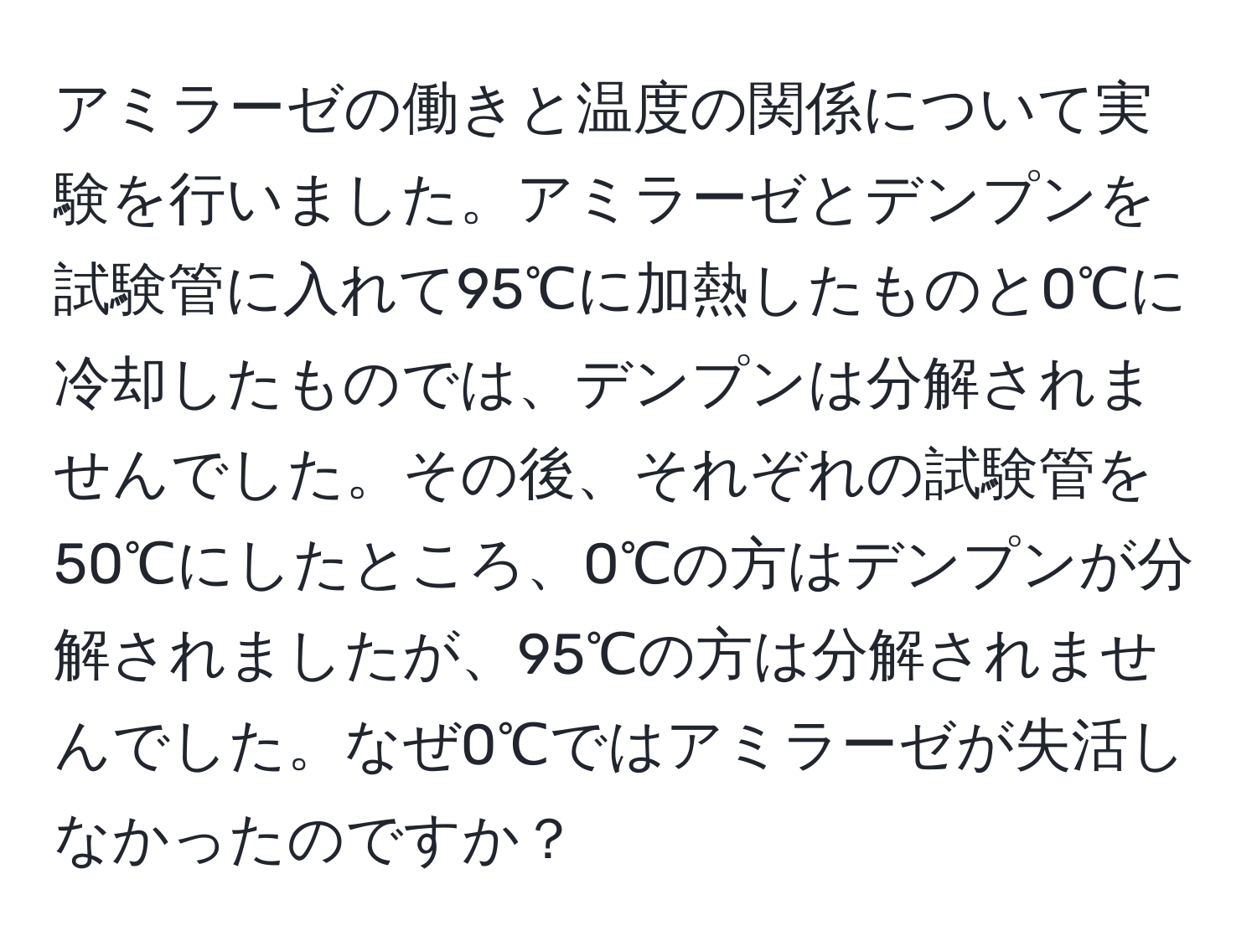 アミラーゼの働きと温度の関係について実験を行いました。アミラーゼとデンプンを試験管に入れて95℃に加熱したものと0℃に冷却したものでは、デンプンは分解されませんでした。その後、それぞれの試験管を50℃にしたところ、0℃の方はデンプンが分解されましたが、95℃の方は分解されませんでした。なぜ0℃ではアミラーゼが失活しなかったのですか？