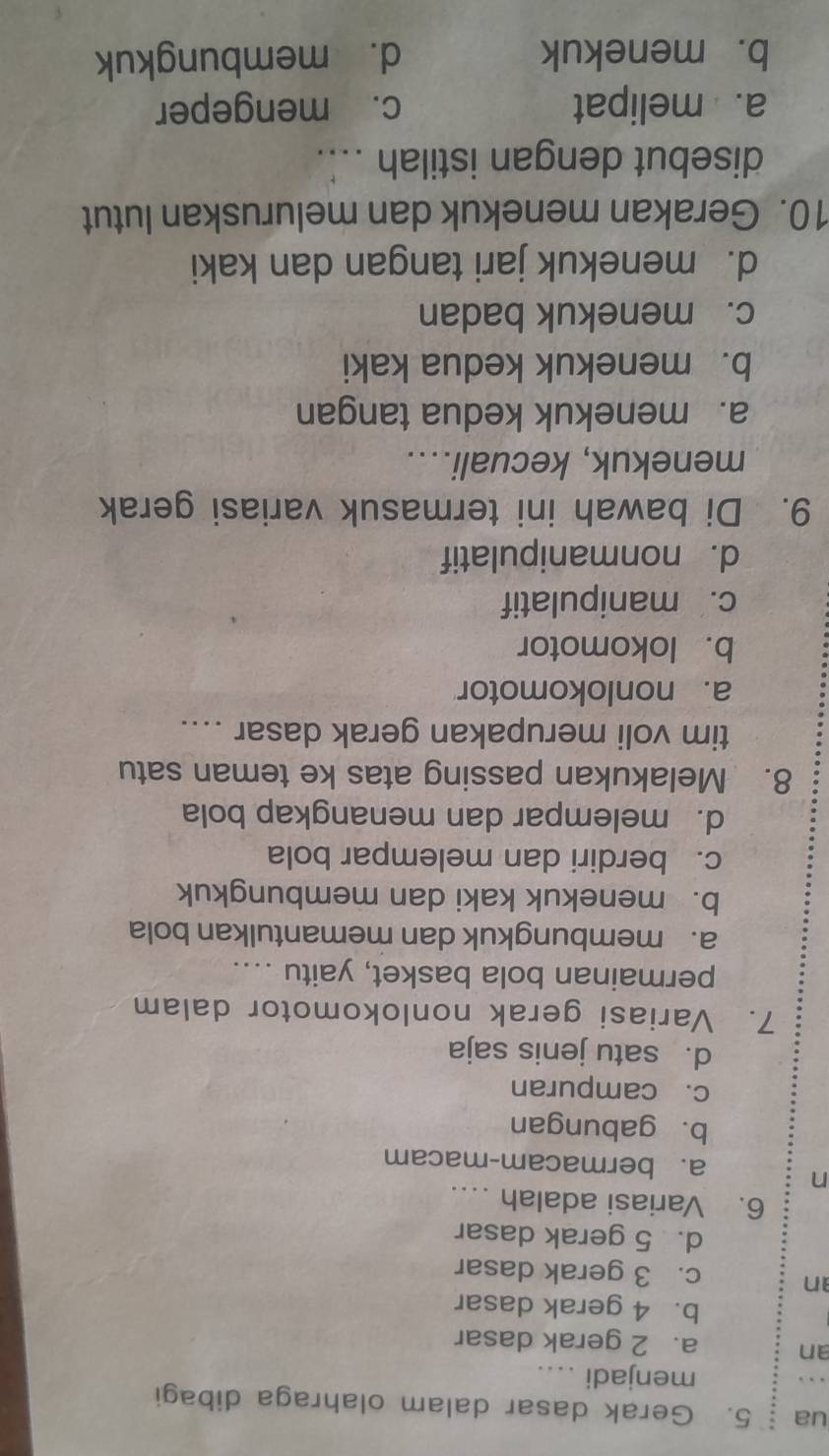 ua 5. Gerak dasar dalam olahraga dibagi
menjadi ....
an a. 2 gerak dasar
b. 4 gerak dasar
an c. 3 gerak dasar
d. 5 gerak dasar
6. Variasi adalah 
n
a.bermacam-macam
b. gabungan
c. campuran
d. satu jenis saja
7. Variasi gerak nonlokomotor dalam
permainan bola basket, yaitu ....
a. membungkuk dan memantulkan bola
b. menekuk kaki dan membungkuk
c. berdiri dan melempar bola
d. melempar dan menangkap bola
8. Melakukan passing atas ke teman satu
tim voli merupakan gerak dasar ....
a. nonlokomotor
b. lokomotor
c. manipulatif
d. nonmanipulatif
9. Di bawah ini termasuk variasi gerak
menekuk, kecuali....
a. menekuk kedua tangan
b. menekuk kedua kaki
c. menekuk badan
d. menekuk jari tangan dan kaki
10. Gerakan menekuk dan meluruskan lutut
disebut dengan istilah ....
a. melipat c. mengeper
b. menekuk d. membungkuk