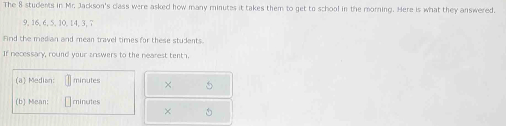 The 8 students in Mr. Jackson's class were asked how many minutes it takes them to get to school in the morning. Here is what they answered.
9, 16, 6, 5, 10, 14, 3, 7
Find the median and mean travel times for these students. 
If necessary, round your answers to the nearest tenth. 
(a) Median: minutes
× 
(b) Mean: minutes
×