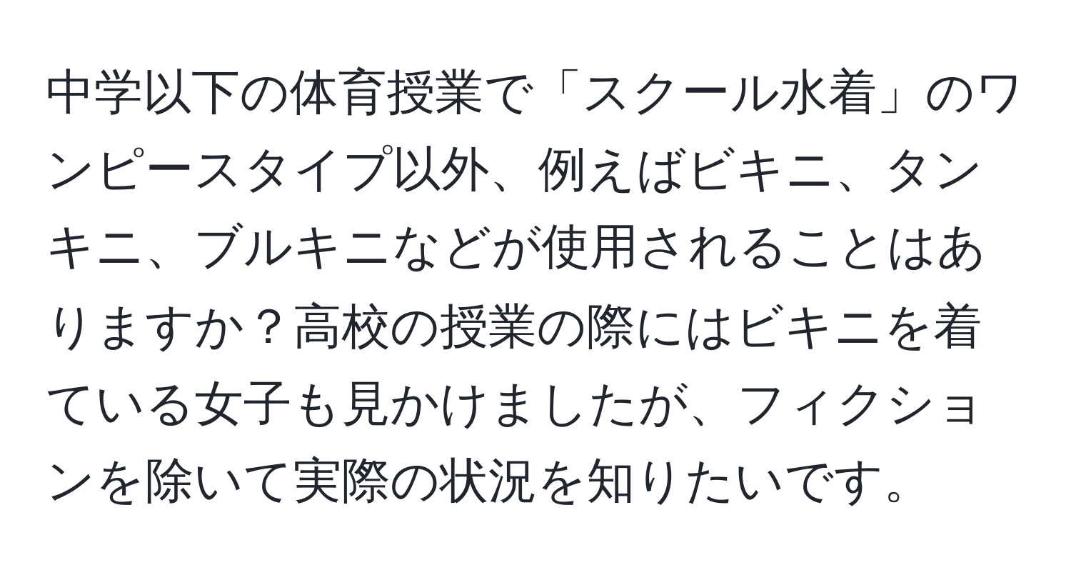 中学以下の体育授業で「スクール水着」のワンピースタイプ以外、例えばビキニ、タンキニ、ブルキニなどが使用されることはありますか？高校の授業の際にはビキニを着ている女子も見かけましたが、フィクションを除いて実際の状況を知りたいです。