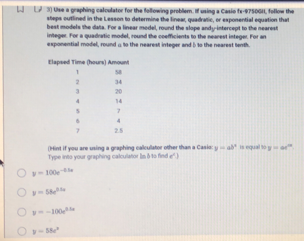 Use a graphing calculator for the following problem. If using a Casio fx-9750GII, follow the 
steps outlined in the Lesson to determine the linear, quadratic, or exponential equation that 
best models the data. For a linear model, round the slope andy-intercept to the nearest 
integer. For a quadratic model, round the coefficients to the nearest integer. For an 
exponential model, round a to the nearest integer and δ to the nearest tenth. 
(Hint if you are using a graphing calculator other than a Casio: y=ab^x is equal to y=ae^(ax). 
Type into your graphing calculator Inδ to find e^c.)
y=100e^(-0.5x)
y=58e^(0.5x)
y=-100e^(0.5x)
y=58e^x