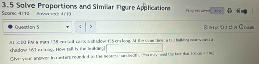 3.5 Solve Proportions and Similar Figure Applications Progress saved 
Score: 4/10 Answered: 4/10 Done sqrt(0) 
Question 5 < > 0/1 pt つ3 $ 99 odot Details 
At 3:00 PM a man 138 cm tall casts a shadow 136 cm long. At the same time, a tall building nearby casts a 
shadow 163 m long. How tall is the building? 
Give your answer in meters rounded to the nearest hundredth. (You may need the fact that 100cm=1m.)