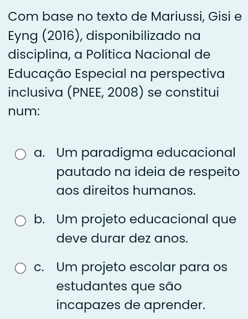 Com base no texto de Mariussi, Gisi e
Eyng (2016), disponibilizado na
disciplina, a Política Nacional de
Educação Especial na perspectiva
inclusiva (PNEE, 2008) se constitui
num:
a. Um paradigma educacional
pautado na ideia de respeito
aos direitos humanos.
b. Um projeto educacional que
deve durar dez anos.
c. Um projeto escolar para os
estudantes que são
incapazes de aprender.