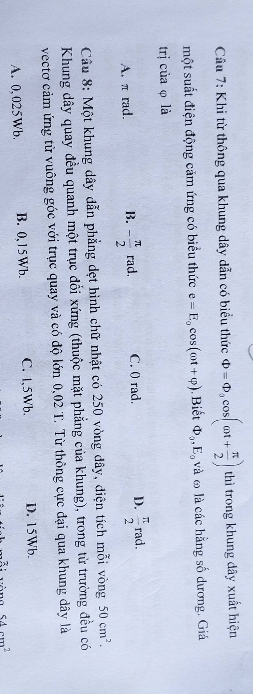 Khi từ thông qua khung dây dẫn có biểu thức Phi =Phi _0cos (omega t+ π /2 ) thì trong khung dây xuất hiện
một suất điện động cảm ứng có biểu thức e=E_0cos (omega t+varphi ). Biết Phi _0, E_0 và ω là các hằng số dương. Giá
trị của φ là
C. 0 rad.
D.
A. π rad. B. - π /2 rad.  π /2  rad.
Câu 8: Một khung dây dẫn phẳng dẹt hình chữ nhật có 250 vòng dây, diện tích mỗi vòng 50cm^2. 
Khung dây quay đều quanh một trục đối xứng (thuộc mặt phẳng của khung), trong từ trường đều có
vectơ cảm ứng từ vuông góc với trục quay và có độ lớn 0,02 T. Từ thông cực đại qua khung dây là
A. 0,025Wb. B. 0,15Wb.
C. 1,5Wb. D. 15Wb.
54cm^2