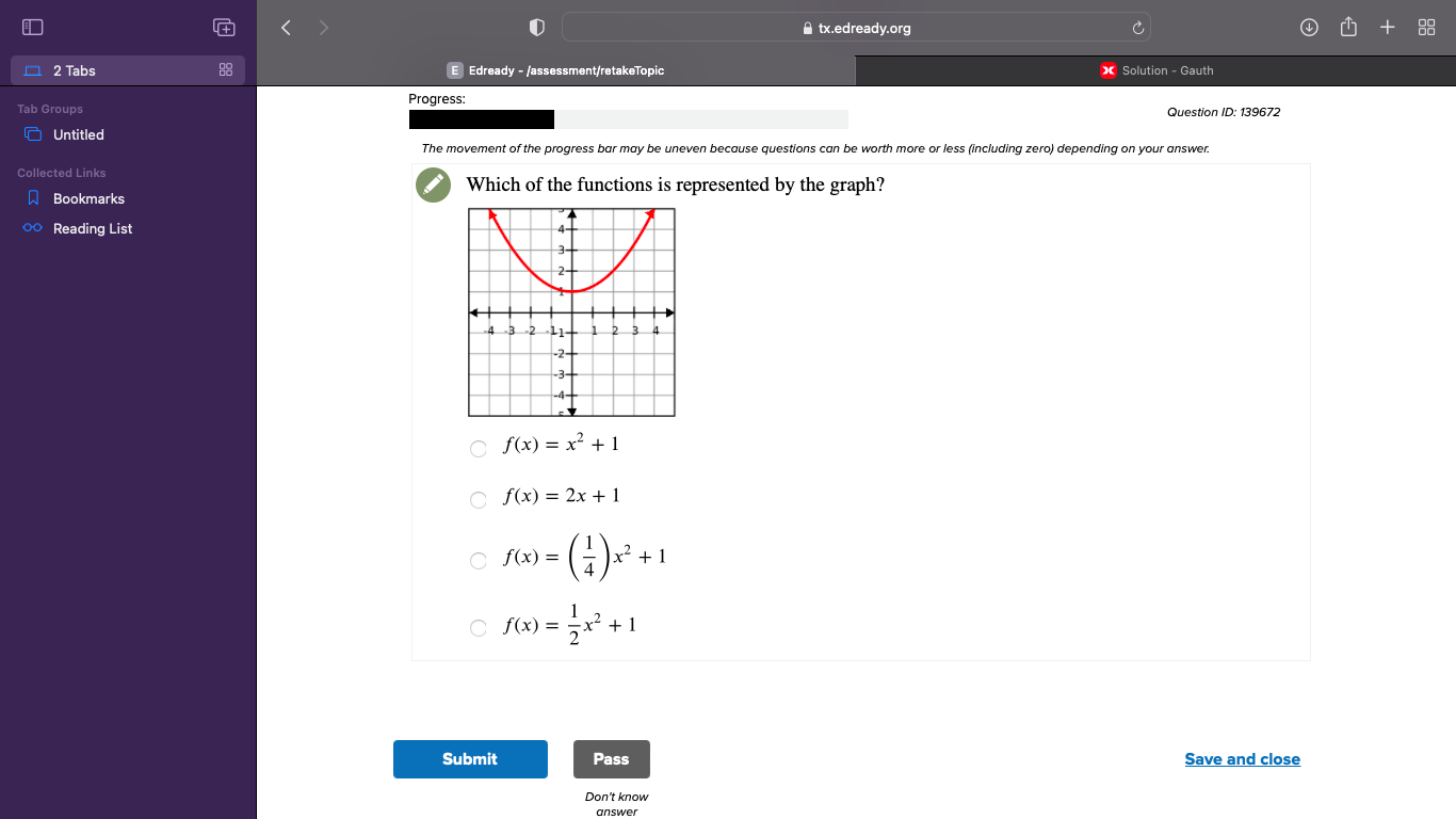 ≌ tx.edready.org
2 Tabs E Edready - /assessment/retakeTopic Solution - Gauth
Progress:
roups
Question ID: 139672
Untitled
The movement of the progress bar may be uneven because questions can be worth more or less (including zero) depending on your answer.
ollected Links Which of the functions is represented by the graph?
Bookmarks
○ Reading List
f(x)=x^2+1
f(x)=2x+1
f(x)=( 1/4 )x^2+1
f(x)= 1/2 x^2+1
Submit Pass Save and close
Don't know
answer