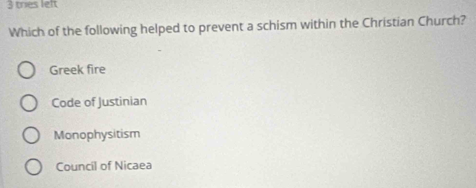 tries left
Which of the following helped to prevent a schism within the Christian Church?
Greek fire
Code of Justinian
Monophysitism
Council of Nicaea