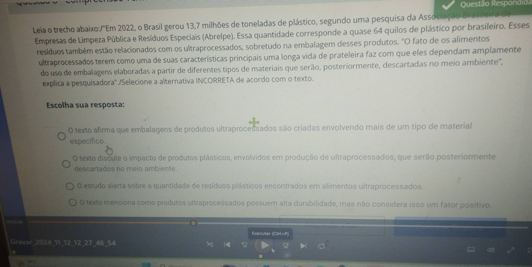 Questão Respondida
Leia o trecho abaixo:/"Em 2022, o Brasil gerou 13, 7 milhões de toneladas de plástico, segundo uma pesquisa da Associação Brasileira de
Empresas de Limpeza Pública e Resíduos Especiais (Abrelpe). Essa quantidade corresponde a quase 64 quilos de plástico por brasileiro. Esses
resíduos também estão relacionados com os ultraprocessados, sobretudo na embalagem desses produtos. “O fato de os alimentos
ultraprocessados terem como uma de suas características principais uma longa vida de prateleira faz com que eles dependam amplamente
do uso de embalagens elaboradas a partir de diferentes tipos de materiais que serão, posteriormente, descartadas no meio ambiente”,
explica a pesquisadora"./Selecione a alternativa INCORRETA de acordo com o texto.
Escolha sua resposta:
O texto afirma que embalagens de produtos ultraprocessados são criadas envolvendo mais de um tipo de material
específico.
O texto discute o impacto de produtos plásticos, envolvidos em produção de ultraprocessados, que serão posteriormente
descartados no meio ambiente.
O estudo alerta sobre a quantidade de resíduos plásticos encontrados em alimentos ultraprocessados.
O texto menciona como produtos ultraproceśsados possuem alta durabilidade, mas não considera isso um fator positivo.
Executar (Ctrl+P)
Gravar_2024_11_12_ 12 _ 27 _ 46 _54