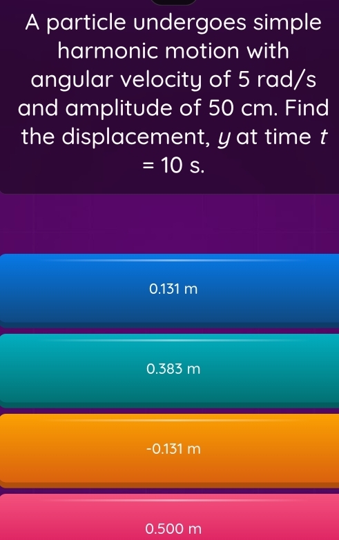 A particle undergoes simple
harmonic motion with
angular velocity of 5 rad/s
and amplitude of 50 cm. Find
the displacement, yat time t
=10s.
0.131 m
0.383 m
-0.131 m
0.500 m