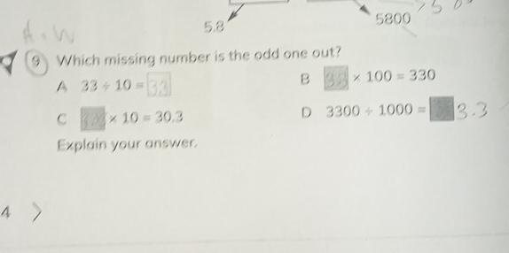 5.8 5800
9 Which missing number is the odd one out?
A 33/ 10=
B * 100=330
C 3.0=30.3
D 3300/ 1000=
Explain your answer.
4