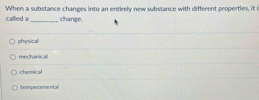 When a substance changes into an entirely new substance with different properties, it i
called a _change.
physical
mechanical
chemical
temperamental