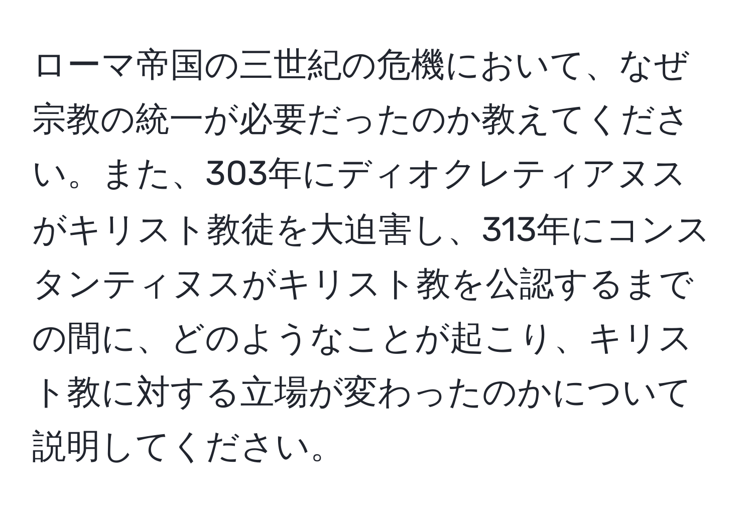 ローマ帝国の三世紀の危機において、なぜ宗教の統一が必要だったのか教えてください。また、303年にディオクレティアヌスがキリスト教徒を大迫害し、313年にコンスタンティヌスがキリスト教を公認するまでの間に、どのようなことが起こり、キリスト教に対する立場が変わったのかについて説明してください。