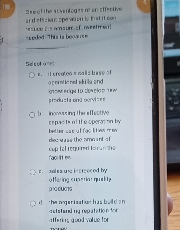 One of the advantages of an effective
and efficient operation is that it can
reduce the amount of investment
needed. This is because
_
Select one:
a. it creates a solid base of
operational skills and
knowledge to develop new
products and services
b. increasing the effective
capacity of the operation by
better use of facilities may
decrease the amount of
capital required to run the
facilities
c. sales are increased by
offering superior quality
products
d. the organisation has build an
outstanding reputation for
offering good value for
monov