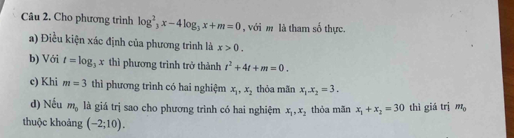 Cho phương trình log _3^(2x-4log _3)x+m=0 , với m là tham số thực. 
a) Điều kiện xác định của phương trình là x>0. 
b) Với t=log _3x thì phương trình trở thành t^2+4t+m=0. 
c) Khi m=3 thì phương trình có hai nghiệm x_1, x_2 thỏa mãn x_1. x_2=3. 
d) Nếu m_0 là giá trị sao cho phương trình có hai nghiệm x_1, x_2 thỏa mãn x_1+x_2=30 thì giá trị m_0
thuộc khoảng (-2;10).