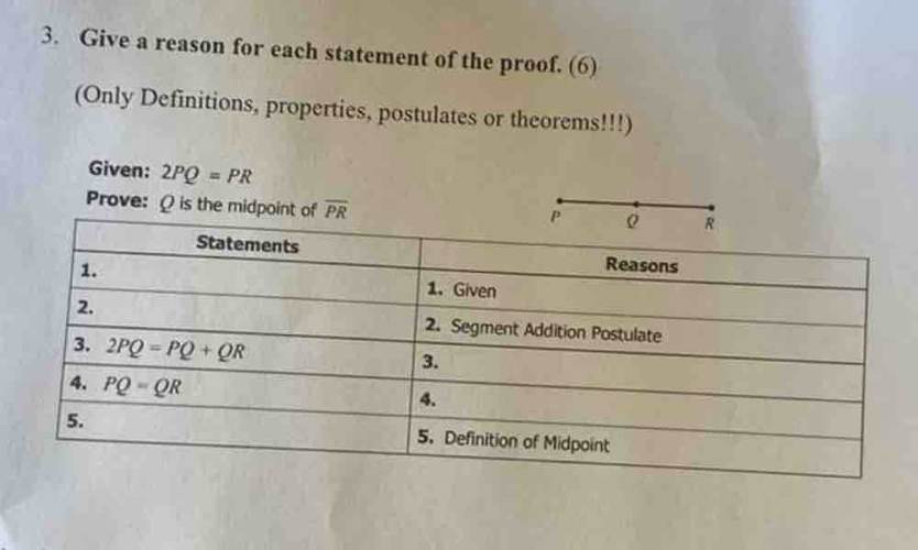 Give a reason for each statement of the proof. (6)
(Only Definitions, properties, postulates or theorems!!!)
Given: 2PQ=PR
Prove: Ω is the midpoint of overline PR