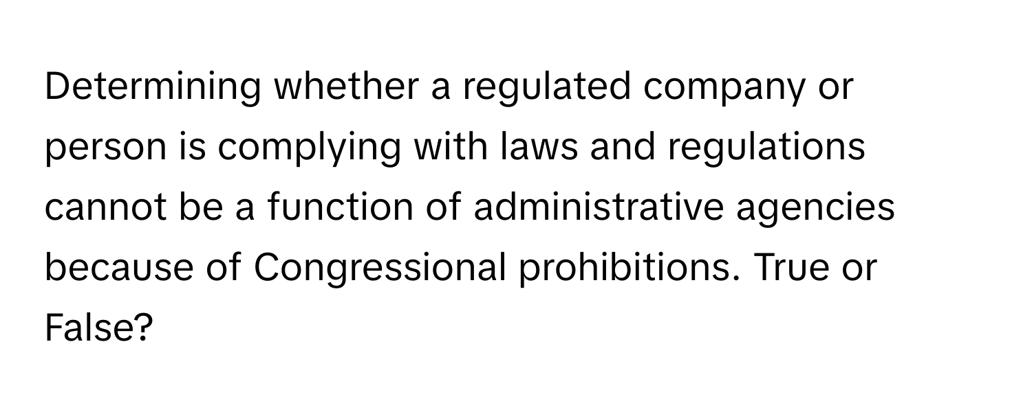 Determining whether a regulated company or person is complying with laws and regulations cannot be a function of administrative agencies because of Congressional prohibitions. True or False?