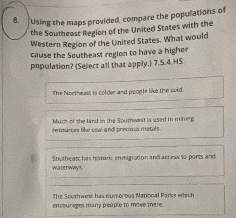 Using the maps provided, compare the populations of
the Southeast Region of the United States with the
Western Region of the United States. What would
cause the Southeast region to have a higher
population? (Select all that apply.) 7.5.4.HS
The Northeast is colder and people like the cold.
Much of the land in the Southwest is used in mining
resources like coal and precious metals.
Southeast has historic Immigration and access to ports and
waterways.
The Southwest has numerous National Parks which
encourages many people to move there.