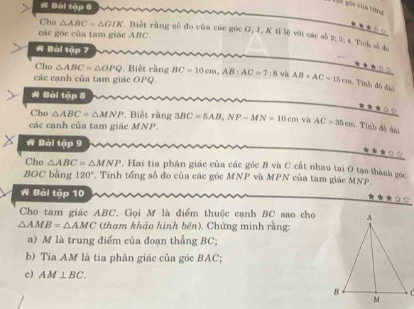 A Bài tập 6 
gic gốc của từng 
Cho △ ABC=△ GIK. Biết rằng số đo cùa các góc G, I, K tỉ lệ với các số 2; 3; 4. Tính số đo 
các góc của tam giác ABC. 
A Bài tập 7 
Cho △ ABC=△ OPQ. Biết rằng BC=10cm, AB : AC=7:8 vù AB+AC=15cm. Tính độ dài 
các cạnh của tam giác OPQ. 
A Bài tập 8 

Cho △ ABC=△ MNP. Biết rằng 3BC=5AB, NP-MN=10cm và AC=35cm 1. Tính độ dài 
các cạnh của tam giác MNP. 
A Bài tập 9 

Cho △ ABC=△ MNP. Hai tia phân giác của các góc B và C cắt nhau tại O tạo thành góc 
BOC bằng 120°. Tính tổng số đo của các góc MNP và MPN của tam giác MNP. 
A Bài tập 10 
Cho tam giác ABC. Gọi M là điểm thuộc cạnh BC sao cho
△ AMB=△ AMC (tham khảo hình bên). Chứng minh rằng: 
a) M là trung điểm của đoạn thẳng BC; 
b) Tia AM là tia phân giác của góc BAC; 
c) AM⊥ BC.