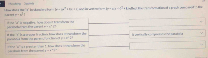 Matching 3 points
How does the ''a'' in standard form (y=ax^2+bx+c) and in vertex form (y=a(x-h)^2+k) effect the transformation of a graph compared to the
parent y=x^2 ?
It vertically compresses the parabola