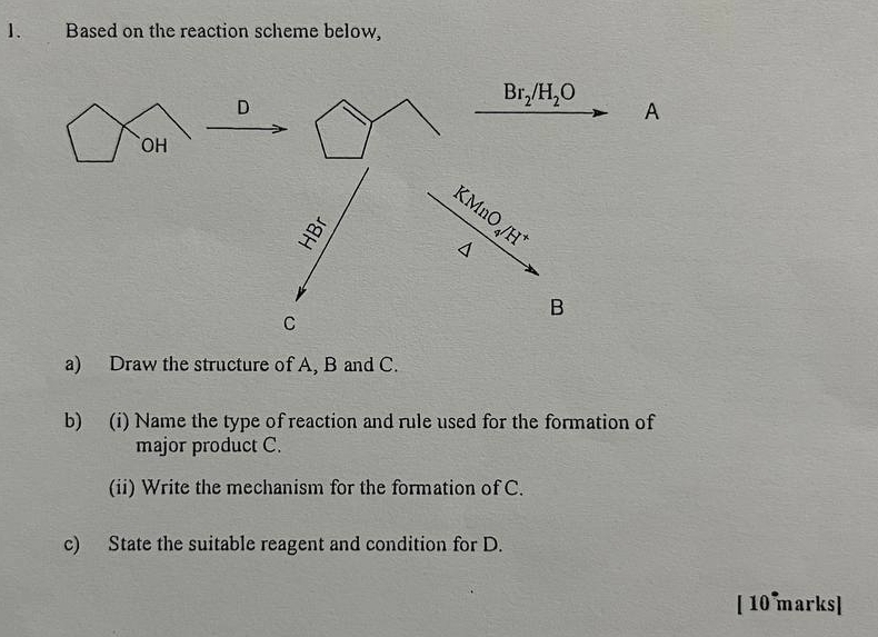 Based on the reaction scheme below,
a) Draw the structure of A, B and C.
b) (i) Name the type of reaction and rule used for the formation of
major product C.
(ii) Write the mechanism for the formation of C.
c) State the suitable reagent and condition for D.
[ 10 marks]