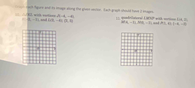 Graph each figure and its image along the given vector. Each graph should have 2 images. 
10. △ JKL with vertices J(-4,-4), 11, quadrilateral LMNP with vertices L(4,2),
K(-2,-1) , and L(2,-4); (2,5)
M(4,-1), N(0,-1) , and P(1,4); (-4,-3)