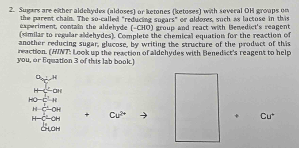 Sugars are either aldehydes (aldoses) or ketones (ketoses) with several OH groups on 
the parent chain. The so-called “reducing sugars” or aldoses, such as lactose in this 
experiment, contain the aldehyde (-CHO) group and react with Benedict's reagent 
(similar to regular aldehydes). Complete the chemical equation for the reaction of 
another reducing sugar, glucose, by writing the structure of the product of this 
reaction. (HINT: Look up the reaction of aldehydes with Benedict’s reagent to help 
you, or Equation 3 of this lab book.)
beginarrayr O_C(HCl_2OH_2)^1OH HC^-OHendarray 
HO-C^2-H
H-C-OH
H-C-OH
+ Cu^(2+) C ut 
+
|e x_1/2,sin x_1/2)
CH_2OH