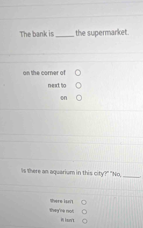 The bank is _the supermarket.
on the corner of
next to
on
Is there an aquarium in this city?" "No, _.
there isn't
they're not
it isn't