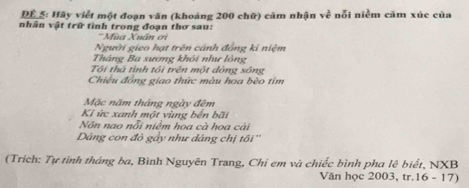 ĐÉ_5: Hãy viết một đoạn văn (khoảng 200 chữ) cảm nhận về nỗi niềm cảm xúc của 
nhân vật trữ tình trong đoạn thơ sau: 
*Mùa Xuân ơi 
Người gieo hạt trên cảnh đồng kỉ niệm 
Tháng Ba sương khỏi như lông 
Tôi thả tình tôi trên một dòng sông 
Chiều đồng giao thức màu hoa bèo tim 
Mặc năm tháng ngày đêm 
Ki ức xanh một vùng bến bãi 
Nôn nao nỗi niềm hoa cà hoa cài 
Dáng con đò gầy như dáng chị tôi'' 
(Trích: Tự tình tháng ba, Bình Nguyên Trang, Chi em và chiếc bình pha lê biết, NXB 
Văn học 2003, tr.16 - 17)