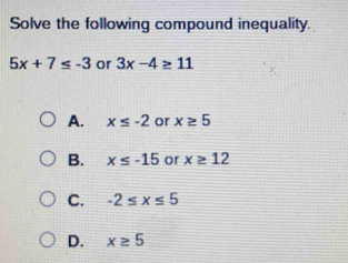 Solve the following compound inequality.
5x+7≤ -3 or 3x-4≥ 11
A. x≤ -2 or x≥ 5
B. x≤ -15 or x≥ 12
C. -2≤ x≤ 5
D. x≥ 5