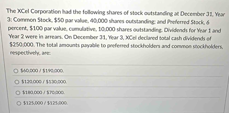 The XCel Corporation had the following shares of stock outstanding at December 31, Year
3: Common Stock, $50 par value, 40,000 shares outstanding; and Preferred Stock, 6
percent, $100 par value, cumulative, 10,000 shares outstanding. Dividends for Year 1 and
Year 2 were in arrears. On December 31, Year 3, XCel declared total cash dividends of
$250,000. The total amounts payable to preferred stockholders and common stockholders,
respectively, are:
$60,000 / $190,000.
$120,000 / $130,000.
$180,000 / $70,000.
$125,000 / $125,000.