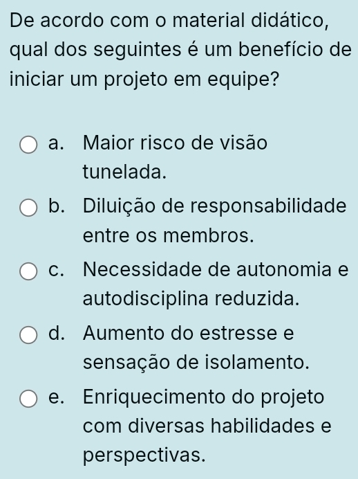 De acordo com o material didático,
qual dos seguintes é um benefício de
iniciar um projeto em equipe?
a. Maior risco de visão
tunelada.
b. Diluição de responsabilidade
entre os membros.
c. Necessidade de autonomia e
autodisciplina reduzida.
d. Aumento do estresse e
sensação de isolamento.
e. Enriquecimento do projeto
com diversas habilidades e
perspectivas.