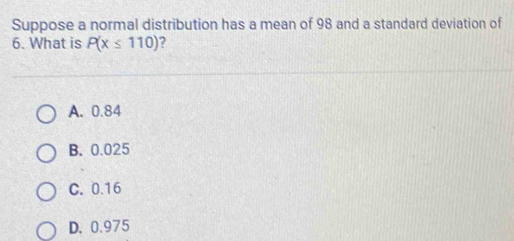 Suppose a normal distribution has a mean of 98 and a standard deviation of
6. What is P(x≤ 110) ?
A. 0.84
B. 0.025
C. 0.16
D. 0.975