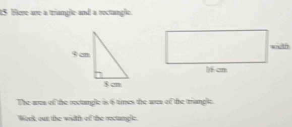 Hee are a triangle and a rectangle. 
wuth
16 cm
The area of the rectungle is 6 times the area of the triangle. 
Work out the wiith of the rectanple.