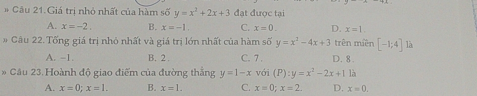 Giá trị nhỏ nhất của hàm số y=x^2+2x+3 đạt được tại
A. x=-2. B. x=-1. C. x=0. D. x=1. 
Câu 22. Tổng giá trị nhỏ nhất và giá trị lớn nhất của hàm số y=x^2-4x+3 trên miền [-1;4] là
A. -1. B. 2. C. 7. D. 8.
Câu 23. Hoành độ giao điểm của đường thắng y=1-x với (P):y=x^2-2x+1 là
A. x=0; x=1. B. x=1. C. x=0; x=2. D. x=0.