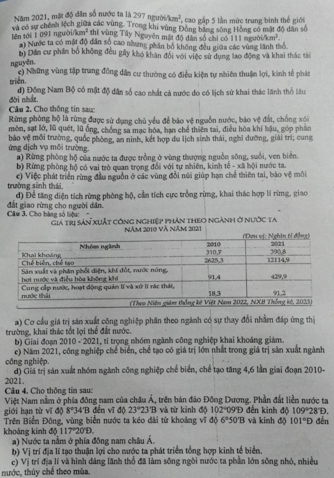 Năm 2021, mật độ dân số nước ta là 297 ngườ /km^2 cao gấp 5 lần mức trung bình thế giới
và có sự chênh lệch giữa các vùng. Trong khi vùng Đồng bằng sông Hồng có mật độ dân số
lên tới 1 091 người/k km^2 thỉ vùng Tây Nguyên mật độ dân số chỉ có 111 người /km^2.
a) Nước ta có mật độ dân số cao nhưng phần bố không đều giữa các vùng lãnh thổ.
b) Dân cư phân bố không đều gây khó khân đổi với việc sử dụng lao động và khai thác tài
nguyên.
c) Những vùng tập trung đông dân cư thường có điều kiện tự nhiên thuận lợi, kinh tế phát
triền.
d) Động Nam Bộ có mật độ dân số cao nhất cả nước do có lịch sử khai thác lãnh thổ lâu
đời nhất.
Câu 2. Cho thông tin sau:
Rừng phòng hộ là rừng được sử dụng chủ yếu để bảo vệ nguồn nước, bảo vệ đất, chống xói
mòn, sạt lở, lũ quét, lũ ống, chống sa mạc hóa, hạn chế thiên tai, điều hòa khí hậu, góp phân
bảo vệ môi trường, quốc phòng, an ninh, kết hợp du lịch sinh thái, nghỉ dưỡng, giải trí; cung
ứng dịch vụ môi trường.
a) Rừng phòng hộ của nước ta được trồng ở vùng thượng nguồn sông, suối, ven biển.
b) Rừng phòng hộ có vai trò quan trọng đối với tự nhiên, kinh tế - xã hội nước ta.
c) Việc phát triển rừng đầu nguồn ở các vùng đồi núi giúp hạn chế thiên tai, bảo vệ môi
trường sinh thái.
d) Đề tăng diện tích rừng phòng hộ, cần tích cực trồng rừng, khai thác hợp lí rừng, giao
đất giao rừng cho người dân.
Câu 3. Cho bảng số liệu:
Giá trị sản xuất công nghiệp phản thEO ngành ở nước ta
Năm 2010 Và Năm 2021
a) Cơ cấu giá trị sản xuất cộng nghiệp phân theo ngành có sự thay đổi nhằm đáp ứng thị
trường, khai thác tốt lợi thế đất nước.
b) Giai đoạn 2010 -2021, tỉ trọng nhóm ngành công nghiệp khai khoáng giảm.
c) Năm 2021, công nghiệp chế biến, chế tạo có giá trị lớn nhất trong giá trị sản xuất ngành
công nghiệp.
d) Giá trị sản xuất nhóm ngành công nghiệp chế biến, chế tạo tăng 4,6 lần giai đoạn 2010-
2021.
Câu 4. Cho thông tin sau:
Việt Nam nằm ở phía đông nam của châu Á, trên bán đảo Đông Dương. Phần đất liền nước ta
giới hạn từ vĩ độ 8° '34'B đến vĩ độ 23°23'B và từ kinh độ 102°09'D đến kinh độ 109°28'D.
Trên Biển Đông, vùng biển nước ta kéo dài từ khoảng vĩ độ 6°50'B và kinh độ 101°D đến
khoảng kinh độ 117°20'D.
a) Nước ta nằm ở phía đông nam châu Á.
b) Vị trí địa lí tạo thuận lợi cho nước ta phát triển tổng hợp kinh tế biển.
c) Vị trí địa lí và hình dáng lãnh thổ đã làm sông ngòi nước ta phần lớn sông nhỏ, nhiều
nước, thủy chế theo mùa.