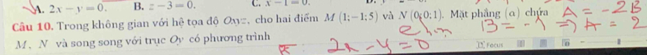 . 2x-y=0. B. z-3=0. C. x-1=0. 
Câu 10. Trong không gian với hệ tọa độ Oxyz, cho hai điểm M(1;-1;5) và N(0;0;1). Mặt phẳng (α) chứa
M、 N và song song với trục Oy có phương trình Focus n