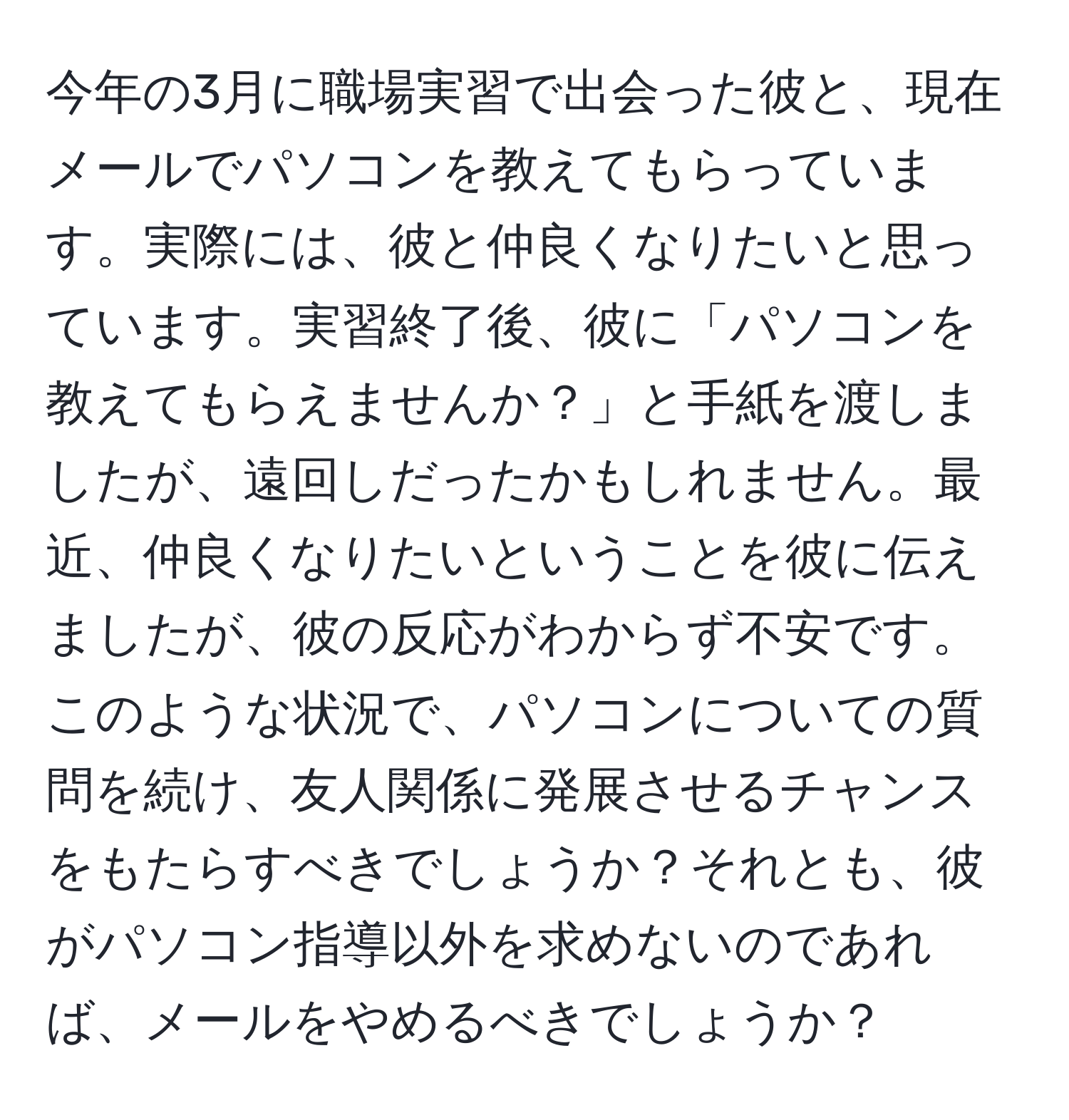 今年の3月に職場実習で出会った彼と、現在メールでパソコンを教えてもらっています。実際には、彼と仲良くなりたいと思っています。実習終了後、彼に「パソコンを教えてもらえませんか？」と手紙を渡しましたが、遠回しだったかもしれません。最近、仲良くなりたいということを彼に伝えましたが、彼の反応がわからず不安です。このような状況で、パソコンについての質問を続け、友人関係に発展させるチャンスをもたらすべきでしょうか？それとも、彼がパソコン指導以外を求めないのであれば、メールをやめるべきでしょうか？