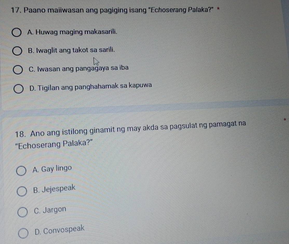 Paano maiiwasan ang pagiging isang "Echoserang Palaka?" *
A. Huwag maging makasarili.
B. Iwaglit ang takot sa sarili.
C. Iwasan ang pangagaya sa iba
D. Tigilan ang panghahamak sa kapuwa
*
18. Ano ang istilong ginamit ng may akda sa pagsulat ng pamagat na
“Echoserang Palaka?”
A. Gay lingo
B. Jejespeak
C. Jargon
D. Convospeak