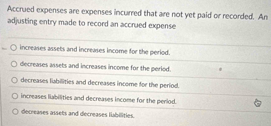 Accrued expenses are expenses incurred that are not yet paid or recorded. An
adjusting entry made to record an accrued expense
increases assets and increases income for the period.
decreases assets and increases income for the period.
decreases liabilities and decreases income for the period.
increases liabilities and decreases income for the period.
decreases assets and decreases liabilities.