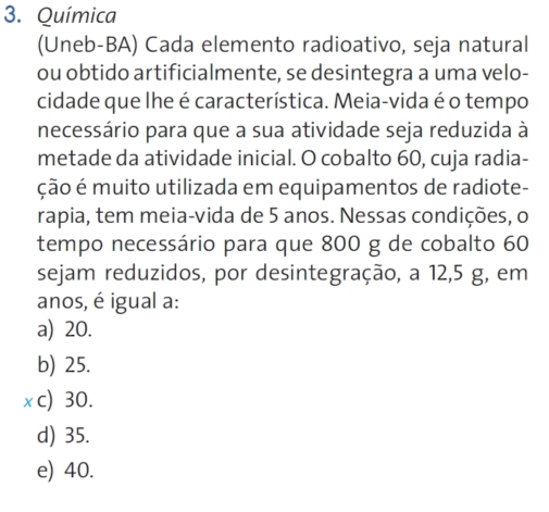 Química
(Uneb-BA) Cada elemento radioativo, seja natural
ou obtido artificialmente, se desintegra a uma velo-
cidade que lhe é característica. Meia-vida é o tempo
necessário para que a sua atividade seja reduzida à
metade da atividade inicial. O cobalto 60, cuja radia-
ção é muito utilizada em equipamentos de radiote-
rapia, tem meia-vida de 5 anos. Nessas condições, o
tempo necessário para que 800 g de cobalto 60
sejam reduzidos, por desintegração, a 12, 5 g, em
anos, é igual a:
a) 20.
b) 25.
x c) 30.
d) 35.
e) 40.