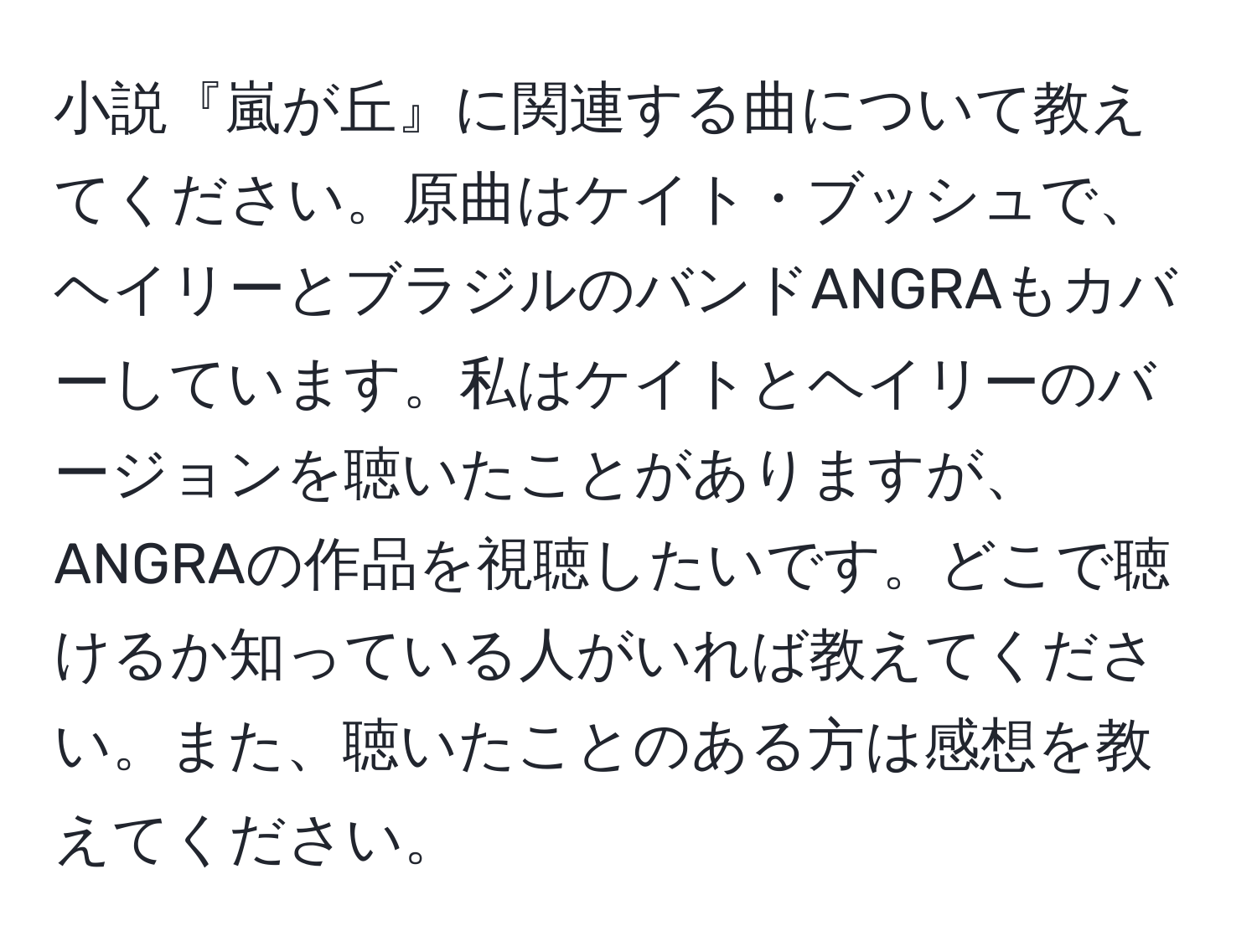 小説『嵐が丘』に関連する曲について教えてください。原曲はケイト・ブッシュで、ヘイリーとブラジルのバンドANGRAもカバーしています。私はケイトとヘイリーのバージョンを聴いたことがありますが、ANGRAの作品を視聴したいです。どこで聴けるか知っている人がいれば教えてください。また、聴いたことのある方は感想を教えてください。