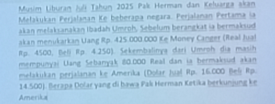 Musim Liburan Juli Tahun 2025 Pak Herman dan Keluarga akan 
Mełakukan Perjalanan Ke beberapa negara. Perjalanan Pertama ia 
akan melaksanakan Ibadah Umroh, Sebelum berangkat ia bermaksud 
akan menukarkan Uang Rp. 425.000.000 Ke Money Canger (Real Jua!
Rp. 4500, Beli Rp. 4.250). Sekembalinya dari Umroh dia masih 
mempunyai Uang Sebanyak 80.000 Real dan ia bermaksud akan 
mełakukan perjalanan ke Amerika (Došar Jual Rp. 16.000 Beli Rp.
14.500). Berapa Dolar yang di bawa Pak Herman Ketika berkunjung ke 
Amerika