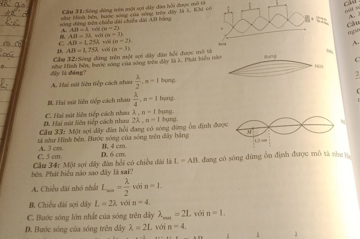 Sóng dừng trên một sợi dây đàn hồi được mô tả
như Hình bên, bước sóng của sóng trên dây là λ. Khi c frac 2
Câu
nút so
A. 2
sóng dừng trên chiều dài chiều dài AB bằng
Câu
A. AB=lambda với (n=2).
B. AB=3lambda với (n=3).
ngu
C. AB=1,25lambda với (n=2).
D. AB=1,75lambda với (n=3).
A.
Câu 32:Sing dừng trên một sợi dây đàn hồi được mô t
như Hình bên, bước sóng của sóng trên dây là λ. Phát biểu nào
Bụng
C
Nút
đây là đúng?
A. Hai nút liên tiếp cách nhau  lambda /2 ,n=1 bụng.
2
B. Hai nút liên tiếp cách nhau  lambda /4 ,n=1 bụng. C
1
C. Hai nút liên tiếp cách nhau λ , n=1 bung.
D. Hai nút liên tiếp cách nhau 2λ , n=1 bụng.
Câu 33: Một sợi dây đàn hồi đang có sóng dừng ổn định được
mỏ
M
tả như Hình bên. Bước sóng của sóng trên dây băng
1,5 cm
A. 3 cm. B. 4 cm.
C. 5 cm. D. 6 cm.
Câu 34: Một sợi dây đàn hồi có chiều dài là L=AB. đang có sóng dừng ổn định được mô tả như Hìn
bên. Phát biểu nào sao đây là sai?
A. Chiều dài nhỏ nhất L_min= lambda /2  với n=1.
B. Chiều dài sợi dây L=2lambda với n=4.
C. Bước sóng lớn nhất của sóng trên dây lambda _max=2L với n=1.
D. Bước sóng của sóng trên dây lambda =2L với n=4.
λ λ
λ