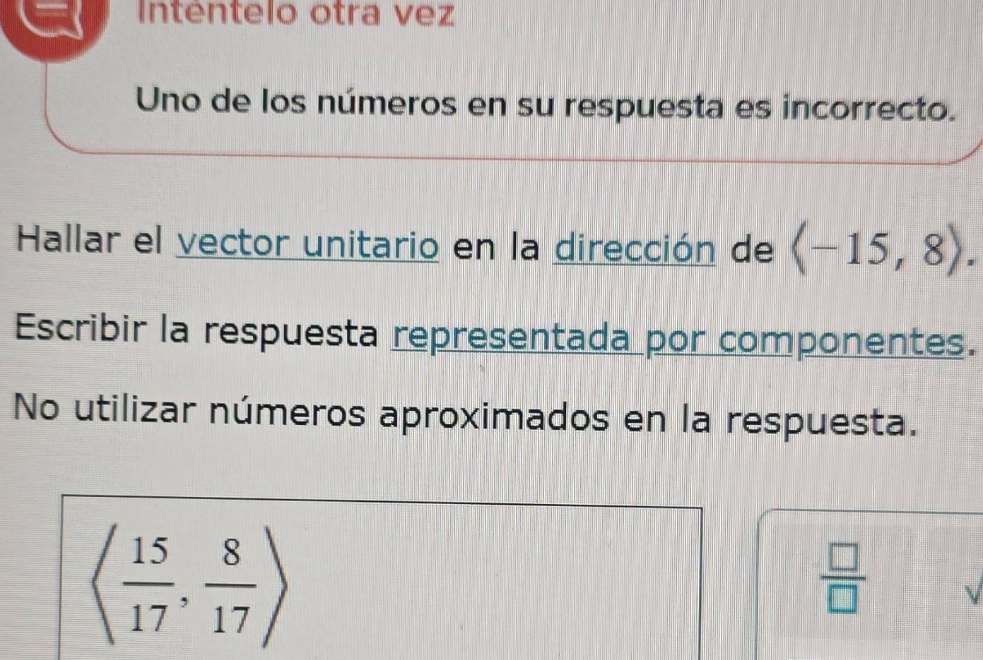 Inténtelo otra vez 
Uno de los números en su respuesta es incorrecto. 
Hallar el vector unitario en la dirección de langle -15,8rangle. 
Escribir la respuesta representada por componentes. 
No utilizar números aproximados en la respuesta.
langle  15/17 , 8/17 rangle
 □ /□  